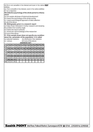 - IIndFloor,PaliwalMarket,GumanpuraKOTA (-0744-2392059&3290500
7
TEST(d) He is not versatile in his interest and even in his native
abilities
(e) He is versatile in his interest, even in his native abilities
(f) he is objective
49.Collective psychology of the whole period is a theory
which
(a) can explain all phase of historical development
(b) means the psychology of the whole society
(c) means psychological approach of data collection
(d) all of the above
50. Bibliography given in a research report
(a) helps those interested in further research and studying
the problem from another angle
(b) makes the report authentic
(c) shows the vast knowledge of the researcher
(d) none of the above
51. If the sample drawn does not specify any condition
about the. parameter of the population, it is called
(a) selected statistics (b) distribution free statistics
(c) census (d) none of the above
Q 1 2 3 4 5 6 7 8 9 10 11 12
A a c a b b c c d b d c c
Q 13 14 15 16 17 18 19 20 21 22 23 24
A a c a b c d a d d b d b
Q 25 26 27 28 29 30 31 32 33 34 35 36
A c d c a d b b b d d d d
Q 37 38 39 40 41 42 43 44 45 46 47 48
A a b b c a b c b d d d d
Q 49 50 51
A a a b
ANSWERS KEY
 