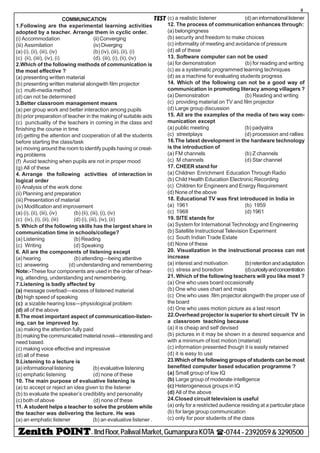 - IIndFloor,PaliwalMarket,GumanpuraKOTA (-0744-2392059&3290500
8
TESTCOMMUNICATION
1.Following are the experimental learning activities
adopted by a teacher. Arrange them in cyclic order.
(i) Accommodation (ii) Converging
(iii) Assimilation (iv)Diverging
(a) (i), (ii), (iii), (iv) (b) (iv), (iii), (ii), (i)
(c) (ii), (iiii), (iv), (i) (d). (iii), (i), (ii), (iv)
2.Which of the following methods of communication is
the most effective ?
(a) presenting written material
(b) presenting written material alongwith film projector
(c) multi-media method
(d) can not be determined
3.Better classroom management means
(a) per group work and better interaction among pupils
(b) prior preparation of teacher in the making of suitable aids
(c) punctuality of the teachers in coming in the class and
finishing the course in time
(d) getting the attention and cooperation of all the students
before starting the class/task
(e) moving around the room to identify pupils having or creat-
ing problems
(f) Avoid teaching when pupils are not in proper mood
(g) All of these
4. Arrange the following activities of interaction in
logical order
(i) Analysis of the work done
(ii) Planning and preparation
(iii) Presentation of material
(iv) Modification and improvement
(a) (i), (ii), (iii), (iv) (b) (ii), (iii), (i), (iv)
(c) (iv), (i), (ii), (iii) (d) (i), (iii), (iv), (ii)
5. Which of the following skills has the largest share in
communication time in schools/college?
(a) Listening (b) Reading
(c) Writing (d) Speaking
6. All are the components of listening except
(a) hearing (b) attending—being attentive
(c) answering (d) understanding and remembering
Note:-These four components are used in the order of hear-
ing, attending, understanding and remembering.
7.Listening is badly affected by
(a) message overload—excess of listened material
(b) high speed of speaking
(c) a sizable hearing loss—physiological problem
(d) all of the above
8.The most important aspect of communication-listen-
ing, can be improved by.
(a) making the attention fully paid
(b)making the communicated material novel—interesting and
need based.
(c) making voice effective and impressive
(d) all of these
9.Listening to a lecture is
(a) informational listening (b) evaluative listening
(c) emphatic listening (d) none of these
10. The main purpose of evaluative listening is
(a) to accept or reject an idea given to the listener
(b) to evaluate the speaker’s credibility and personality
(c) both of above (d) none of these
11. A student helps a teacher to solve the problem while
the teacher was delivering the lecture. He was
(a) an emphatic listener (b) an evaluative listener .
(c) a realistic listener (d) aninformationallistener
12. The process of communication enhances through:
(a) belongingness
(b) security and freedom to make choices
(c) informality of meeting and avoidance of pressure
(d) all of these
13. Software computer can not be used
(a) for demonstration (b) for reading and writing
(c) as a systematic programmed learning techniques
(d) as a machine for evaluating students progress
14. Which of the following can not be a good way of
communication in promoting literacy among villagers ?
(a) Demonstration (b) Reading and writing
(c) providing material on TV and film projector
(d) Large group discussion
15. All are the examples of the media of two way com-
munication except
(a) public meeting (b) padyatra
(c) streetplays (d) procession and rallies
16.The latest development in the hardware technology
is the introduction of
(a) FM channels (b) Z channels
(c) M channels (d) Star channel
17. CHEER stand for
(a) Children Enrichment Education Through Radio
(b) Child Health Education Electronic Recording
(c) Children for Engineers and Energy Requirement
(d) None of the above
18. Educational TV was first introduced in India in
(a) 1961 (b) 1959
(c) 1968 (d) 1961
19. SITE stands for
(a) System for International Technology and Engineering
(b) Satellite Instructional Television Experiment
(c) South Indian Trade Estate
(d) None of these
20. Visualization in the instructional process can not
increase
(a) interest and motivation (b)retentionandadaptation
(c) stress and boredom (d)curiosityandconcentration
21. Which of the following teachers will you like most ?
(a) One who uses board occasionally
(b) One who uses chart and maps
(c) One who uses .film projector alongwith the proper use of
the board
(d) One who uses motion picture as a last resort
22.Overhead projector is superior to short circuit TV in
a classroom teaching because
(a) it is cheap and self devised
(b) pictures in it may be shown in a desired sequence and
with a minimum of lost motion (material)
(c) information presented though it is easily retained
(d) it is easy to use
23.Which of the following groups of students can be most
benefited computer based education programme ?
(a) Small group of low IQ
(b) Large group of moderate intelligence
(c) Heterogeneous groups in IQ
(d) All of the above
24.Closed circuit television is useful
(a) only for a restricted audience residing at a particular place
(b) for large group communication
(c) only for poor students of the class
 