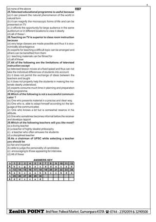 - IIndFloor,PaliwalMarket,GumanpuraKOTA (-0744-2392059&3290500
9
TEST(d) none of the above
25.Televised educational programme is useful because
(a) it can present the natural phenomenon of the world in
natural form
(b) it can magnify the microscopic forms of life and can be
presented on TV
(c),it affords the opportunity for large audience in the same
auditorium or in different locations to view it clearly
(d) all of these 
26.Teaching on TV is superior to class room instruction
because
(a) very large classes are made possible and thus it is eco-
nomically advantageous
(b) experts for teaching a difficult topic can be arranged and
others can be benefited from them
(c) teaching materials can be filmed for
(d) all of these
27.All of the following are the limitations of televised
instruction except
(a) televised lesson moves at a fixed speed and thus can not
take the individual differences of students into account
(b) it does not permit the exchange of ideas between the
teachers and taught
(c) it does not properly help the students in making the ma-
terials clearly understood.
(d) experts consume much time in planning and preparation
of the programme.
28.Which of the following is not a successful communi-
cator ?
(a) One who presents material in a precise and clear way.
(b) One who is, able to adapt himself according to the lan-
guage of the communicatee.
(c) One who knows a lot but is somewhat reserve in his
attitude.
(d)One who sometimes becomes informal before the receiver
and develops rapport
29.Which of the following teachers will you like most?
(a) a loving teacher
(b) a teacher of highly idealist philosophy
(c) a teacher who often amuses his students
(d) a disciplined teacher
30.As a chairman of UPSC while selecting a teacher
you should be
(a) fair and impartial
(b) able to judge the personality of candidates
(c) encouraging to those appearing for interview.
(d) All of these
Q 1 2 3 4 5 6 7 8 9 10 11 12
A b c g b a c d d a c a d
Q 13 14 15 16 17 18 19 20 21 22 23 24
A a b c a a b b c c b d a
Q 25 26 27 28 29 30
A d d c c a d
ANSWERS KEY
 
