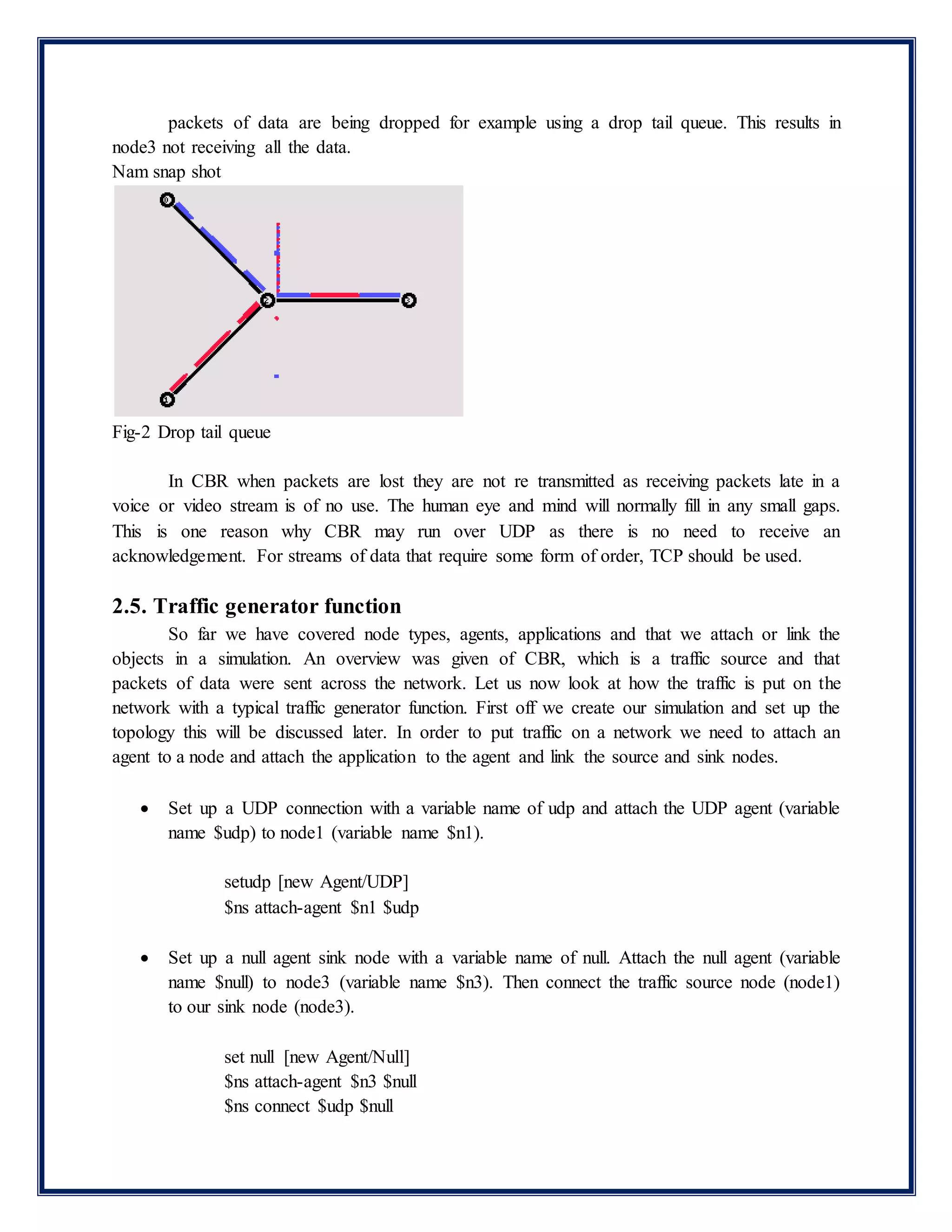 packets of data are being dropped for example using a drop tail queue. This results in
node3 not receiving all the data.
Nam snap shot
Fig-2 Drop tail queue
In CBR when packets are lost they are not re transmitted as receiving packets late in a
voice or video stream is of no use. The human eye and mind will normally fill in any small gaps.
This is one reason why CBR may run over UDP as there is no need to receive an
acknowledgement. For streams of data that require some form of order, TCP should be used.
2.5. Traffic generator function
So far we have covered node types, agents, applications and that we attach or link the
objects in a simulation. An overview was given of CBR, which is a traffic source and that
packets of data were sent across the network. Let us now look at how the traffic is put on the
network with a typical traffic generator function. First off we create our simulation and set up the
topology this will be discussed later. In order to put traffic on a network we need to attach an
agent to a node and attach the application to the agent and link the source and sink nodes.
 Set up a UDP connection with a variable name of udp and attach the UDP agent (variable
name $udp) to node1 (variable name $n1).
setudp [new Agent/UDP]
$ns attach-agent $n1 $udp
 Set up a null agent sink node with a variable name of null. Attach the null agent (variable
name $null) to node3 (variable name $n3). Then connect the traffic source node (node1)
to our sink node (node3).
set null [new Agent/Null]
$ns attach-agent $n3 $null
$ns connect $udp $null
 