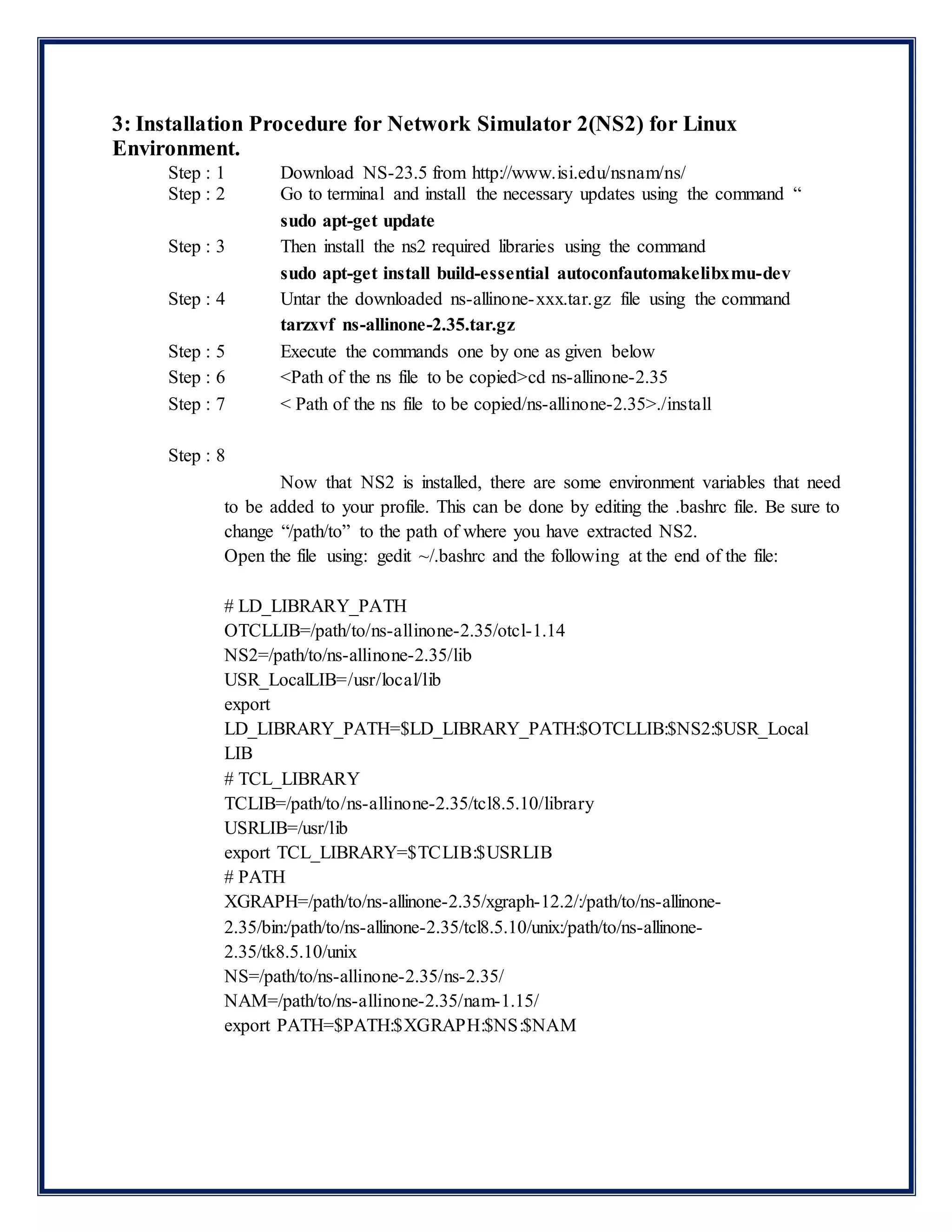 3: Installation Procedure for Network Simulator 2(NS2) for Linux
Environment.
Step : 1 Download NS-23.5 from http://www.isi.edu/nsnam/ns/
Step : 2 Go to terminal and install the necessary updates using the command “
sudo apt-get update
Step : 3 Then install the ns2 required libraries using the command
sudo apt-get install build-essential autoconfautomakelibxmu-dev
Step : 4 Untar the downloaded ns-allinone-xxx.tar.gz file using the command
tarzxvf ns-allinone-2.35.tar.gz
Step : 5 Execute the commands one by one as given below
Step : 6 <Path of the ns file to be copied>cd ns-allinone-2.35
Step : 7 < Path of the ns file to be copied/ns-allinone-2.35>./install
Step : 8
Now that NS2 is installed, there are some environment variables that need
to be added to your profile. This can be done by editing the .bashrc file. Be sure to
change “/path/to” to the path of where you have extracted NS2.
Open the file using: gedit ~/.bashrc and the following at the end of the file:
# LD_LIBRARY_PATH
OTCLLIB=/path/to/ns-allinone-2.35/otcl-1.14
NS2=/path/to/ns-allinone-2.35/lib
USR_LocalLIB=/usr/local/lib
export
LD_LIBRARY_PATH=$LD_LIBRARY_PATH:$OTCLLIB:$NS2:$USR_Local
LIB
# TCL_LIBRARY
TCLIB=/path/to/ns-allinone-2.35/tcl8.5.10/library
USRLIB=/usr/lib
export TCL_LIBRARY=$TCLIB:$USRLIB
# PATH
XGRAPH=/path/to/ns-allinone-2.35/xgraph-12.2/:/path/to/ns-allinone-
2.35/bin:/path/to/ns-allinone-2.35/tcl8.5.10/unix:/path/to/ns-allinone-
2.35/tk8.5.10/unix
NS=/path/to/ns-allinone-2.35/ns-2.35/
NAM=/path/to/ns-allinone-2.35/nam-1.15/
export PATH=$PATH:$XGRAPH:$NS:$NAM
 