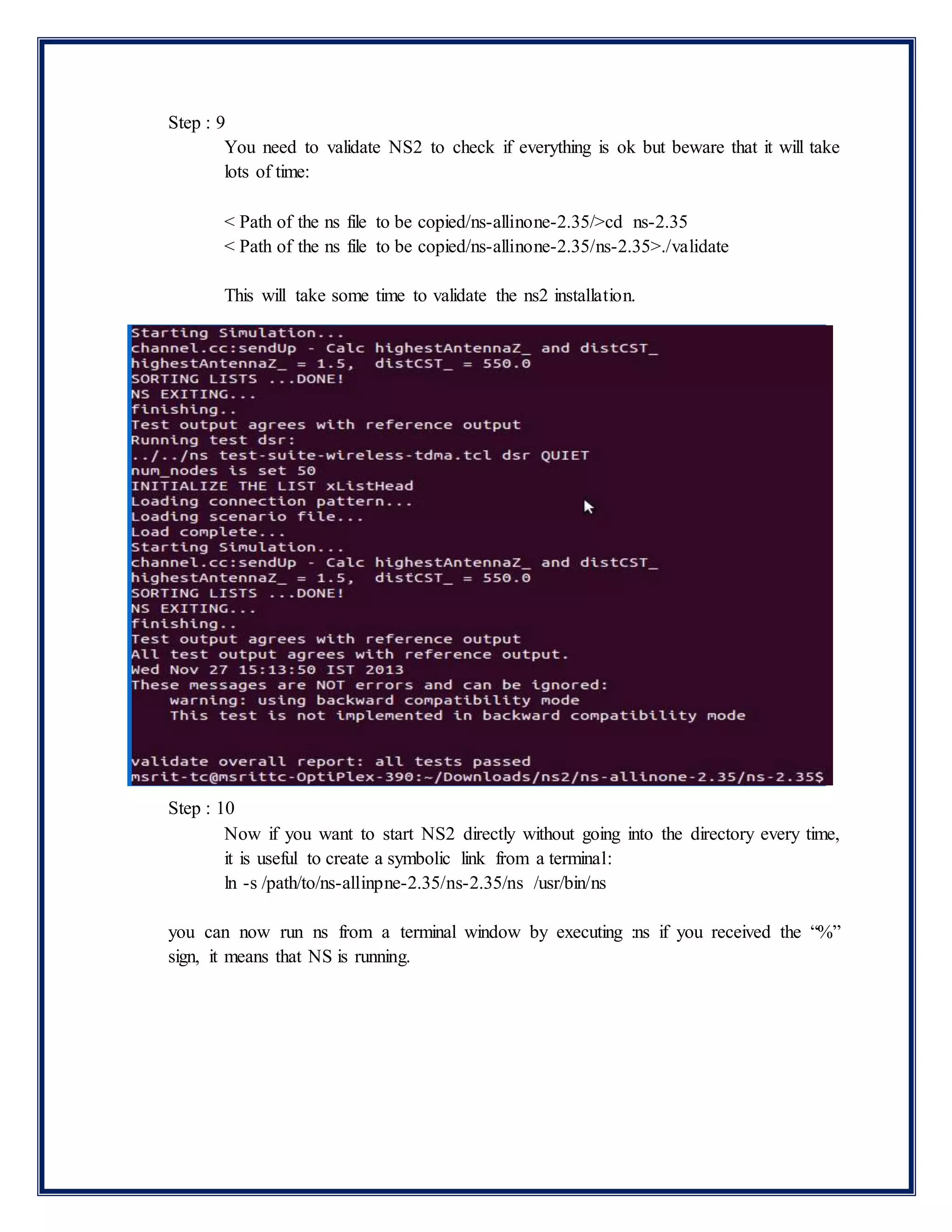 Step : 9
You need to validate NS2 to check if everything is ok but beware that it will take
lots of time:
< Path of the ns file to be copied/ns-allinone-2.35/>cd ns-2.35
< Path of the ns file to be copied/ns-allinone-2.35/ns-2.35>./validate
This will take some time to validate the ns2 installation.
Step : 10
Now if you want to start NS2 directly without going into the directory every time,
it is useful to create a symbolic link from a terminal:
ln -s /path/to/ns-allinpne-2.35/ns-2.35/ns /usr/bin/ns
you can now run ns from a terminal window by executing :ns if you received the “%”
sign, it means that NS is running.
 