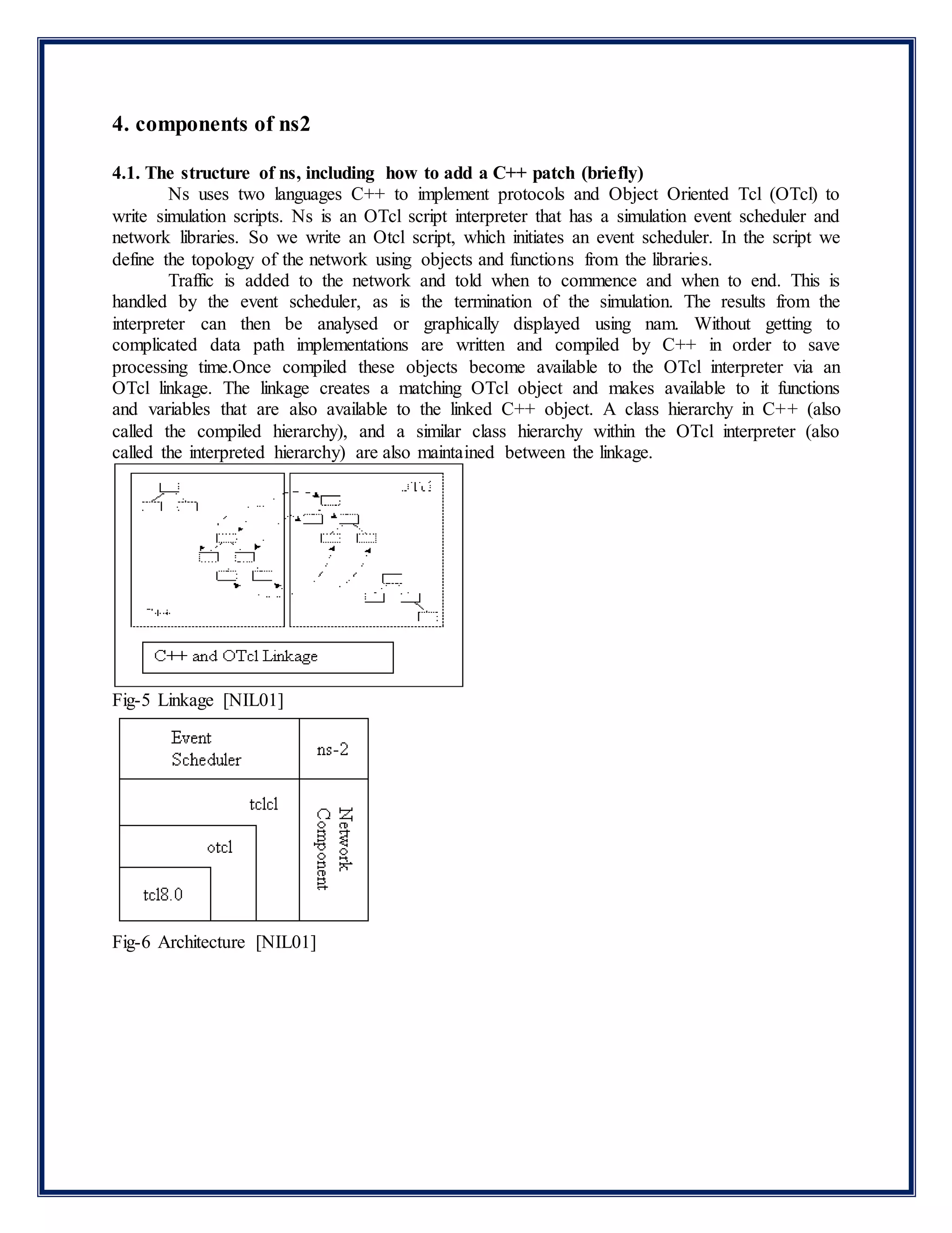 4. components of ns2
4.1. The structure of ns, including how to add a C++ patch (briefly)
Ns uses two languages C++ to implement protocols and Object Oriented Tcl (OTcl) to
write simulation scripts. Ns is an OTcl script interpreter that has a simulation event scheduler and
network libraries. So we write an Otcl script, which initiates an event scheduler. In the script we
define the topology of the network using objects and functions from the libraries.
Traffic is added to the network and told when to commence and when to end. This is
handled by the event scheduler, as is the termination of the simulation. The results from the
interpreter can then be analysed or graphically displayed using nam. Without getting to
complicated data path implementations are written and compiled by C++ in order to save
processing time.Once compiled these objects become available to the OTcl interpreter via an
OTcl linkage. The linkage creates a matching OTcl object and makes available to it functions
and variables that are also available to the linked C++ object. A class hierarchy in C++ (also
called the compiled hierarchy), and a similar class hierarchy within the OTcl interpreter (also
called the interpreted hierarchy) are also maintained between the linkage.
Fig-5 Linkage [NIL01]
Fig-6 Architecture [NIL01]
 