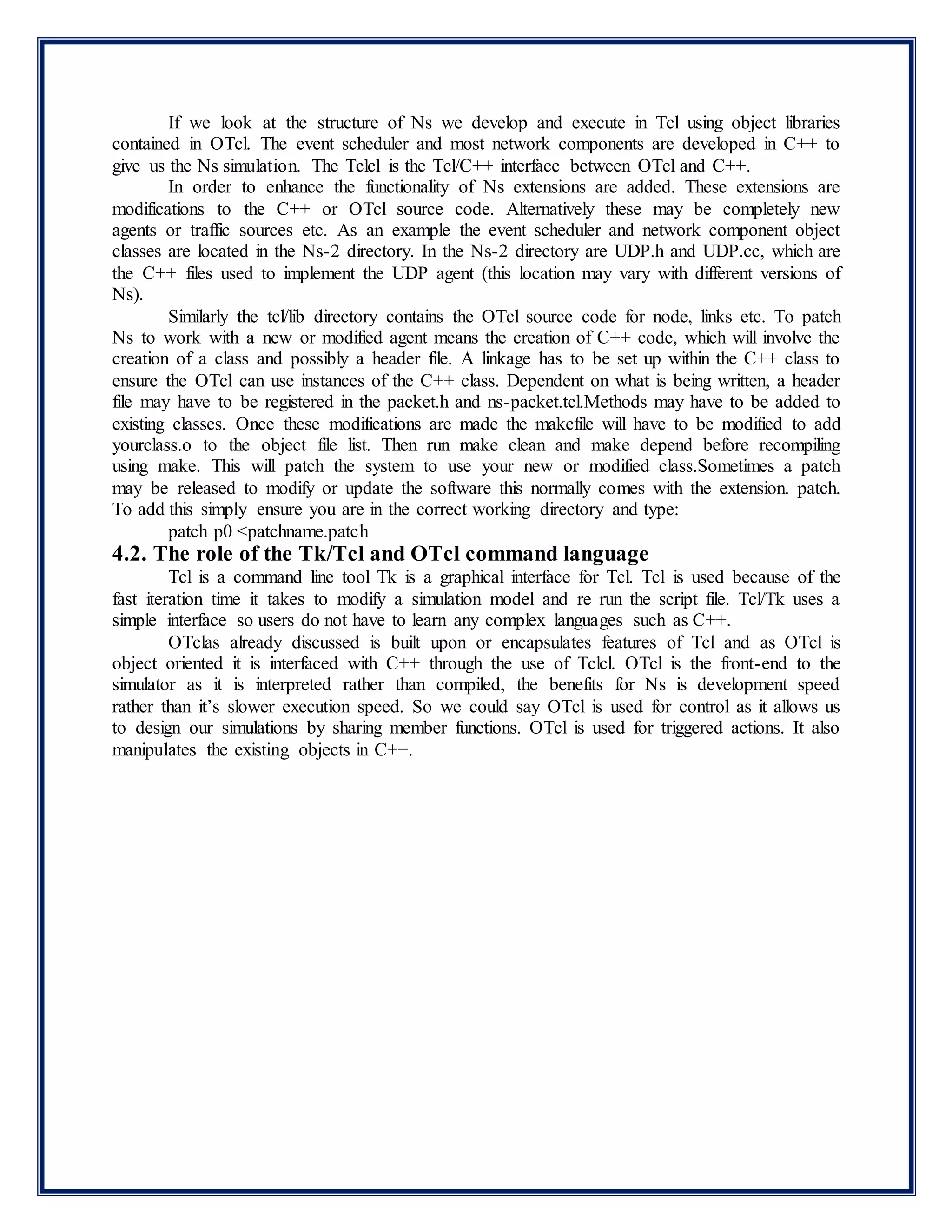 If we look at the structure of Ns we develop and execute in Tcl using object libraries
contained in OTcl. The event scheduler and most network components are developed in C++ to
give us the Ns simulation. The Tclcl is the Tcl/C++ interface between OTcl and C++.
In order to enhance the functionality of Ns extensions are added. These extensions are
modifications to the C++ or OTcl source code. Alternatively these may be completely new
agents or traffic sources etc. As an example the event scheduler and network component object
classes are located in the Ns-2 directory. In the Ns-2 directory are UDP.h and UDP.cc, which are
the C++ files used to implement the UDP agent (this location may vary with different versions of
Ns).
Similarly the tcl/lib directory contains the OTcl source code for node, links etc. To patch
Ns to work with a new or modified agent means the creation of C++ code, which will involve the
creation of a class and possibly a header file. A linkage has to be set up within the C++ class to
ensure the OTcl can use instances of the C++ class. Dependent on what is being written, a header
file may have to be registered in the packet.h and ns-packet.tcl.Methods may have to be added to
existing classes. Once these modifications are made the makefile will have to be modified to add
yourclass.o to the object file list. Then run make clean and make depend before recompiling
using make. This will patch the system to use your new or modified class.Sometimes a patch
may be released to modify or update the software this normally comes with the extension. patch.
To add this simply ensure you are in the correct working directory and type:
patch p0 <patchname.patch
4.2. The role of the Tk/Tcl and OTcl command language
Tcl is a command line tool Tk is a graphical interface for Tcl. Tcl is used because of the
fast iteration time it takes to modify a simulation model and re run the script file. Tcl/Tk uses a
simple interface so users do not have to learn any complex languages such as C++.
OTclas already discussed is built upon or encapsulates features of Tcl and as OTcl is
object oriented it is interfaced with C++ through the use of Tclcl. OTcl is the front-end to the
simulator as it is interpreted rather than compiled, the benefits for Ns is development speed
rather than it’s slower execution speed. So we could say OTcl is used for control as it allows us
to design our simulations by sharing member functions. OTcl is used for triggered actions. It also
manipulates the existing objects in C++.
 