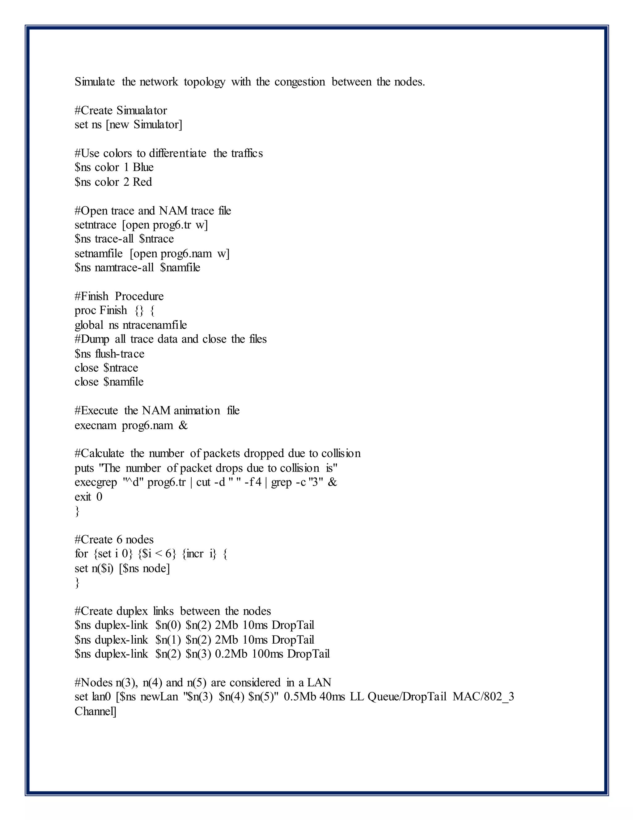 Simulate the network topology with the congestion between the nodes.
#Create Simualator
set ns [new Simulator]
#Use colors to differentiate the traffics
$ns color 1 Blue
$ns color 2 Red
#Open trace and NAM trace file
setntrace [open prog6.tr w]
$ns trace-all $ntrace
setnamfile [open prog6.nam w]
$ns namtrace-all $namfile
#Finish Procedure
proc Finish {} {
global ns ntracenamfile
#Dump all trace data and close the files
$ns flush-trace
close $ntrace
close $namfile
#Execute the NAM animation file
execnam prog6.nam &
#Calculate the number of packets dropped due to collision
puts "The number of packet drops due to collision is"
execgrep "^d" prog6.tr | cut -d " " -f 4 | grep -c "3" &
exit 0
}
#Create 6 nodes
for {set i 0} {$i < 6} {incr i} {
set n($i) [$ns node]
}
#Create duplex links between the nodes
$ns duplex-link $n(0) $n(2) 2Mb 10ms DropTail
$ns duplex-link $n(1) $n(2) 2Mb 10ms DropTail
$ns duplex-link $n(2) $n(3) 0.2Mb 100ms DropTail
#Nodes n(3), n(4) and n(5) are considered in a LAN
set lan0 [$ns newLan "$n(3) $n(4) $n(5)" 0.5Mb 40ms LL Queue/DropTail MAC/802_3
Channel]
 