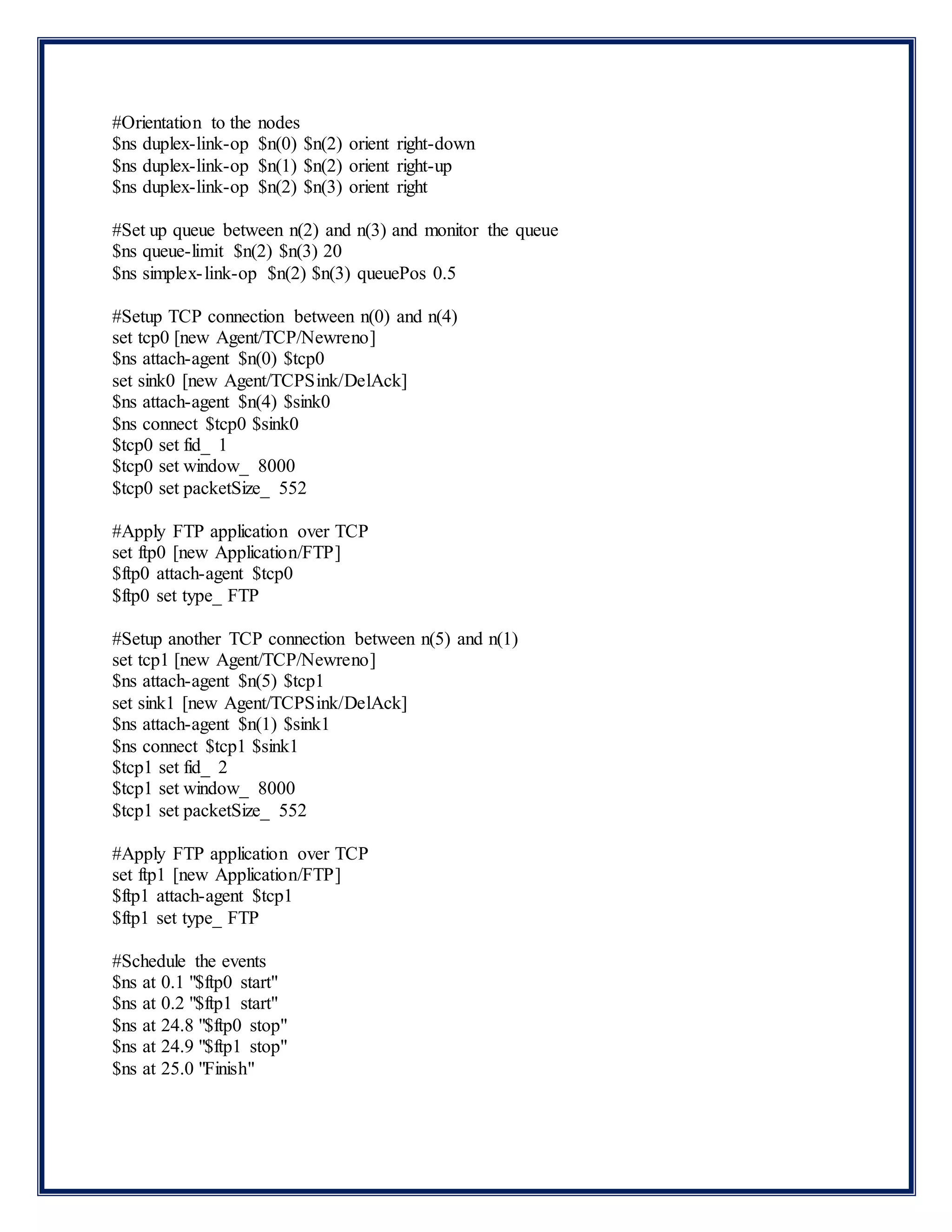 #Orientation to the nodes
$ns duplex-link-op $n(0) $n(2) orient right-down
$ns duplex-link-op $n(1) $n(2) orient right-up
$ns duplex-link-op $n(2) $n(3) orient right
#Set up queue between n(2) and n(3) and monitor the queue
$ns queue-limit $n(2) $n(3) 20
$ns simplex-link-op $n(2) $n(3) queuePos 0.5
#Setup TCP connection between n(0) and n(4)
set tcp0 [new Agent/TCP/Newreno]
$ns attach-agent $n(0) $tcp0
set sink0 [new Agent/TCPSink/DelAck]
$ns attach-agent $n(4) $sink0
$ns connect $tcp0 $sink0
$tcp0 set fid_ 1
$tcp0 set window_ 8000
$tcp0 set packetSize_ 552
#Apply FTP application over TCP
set ftp0 [new Application/FTP]
$ftp0 attach-agent $tcp0
$ftp0 set type_ FTP
#Setup another TCP connection between n(5) and n(1)
set tcp1 [new Agent/TCP/Newreno]
$ns attach-agent $n(5) $tcp1
set sink1 [new Agent/TCPSink/DelAck]
$ns attach-agent $n(1) $sink1
$ns connect $tcp1 $sink1
$tcp1 set fid_ 2
$tcp1 set window_ 8000
$tcp1 set packetSize_ 552
#Apply FTP application over TCP
set ftp1 [new Application/FTP]
$ftp1 attach-agent $tcp1
$ftp1 set type_ FTP
#Schedule the events
$ns at 0.1 "$ftp0 start"
$ns at 0.2 "$ftp1 start"
$ns at 24.8 "$ftp0 stop"
$ns at 24.9 "$ftp1 stop"
$ns at 25.0 "Finish"
 