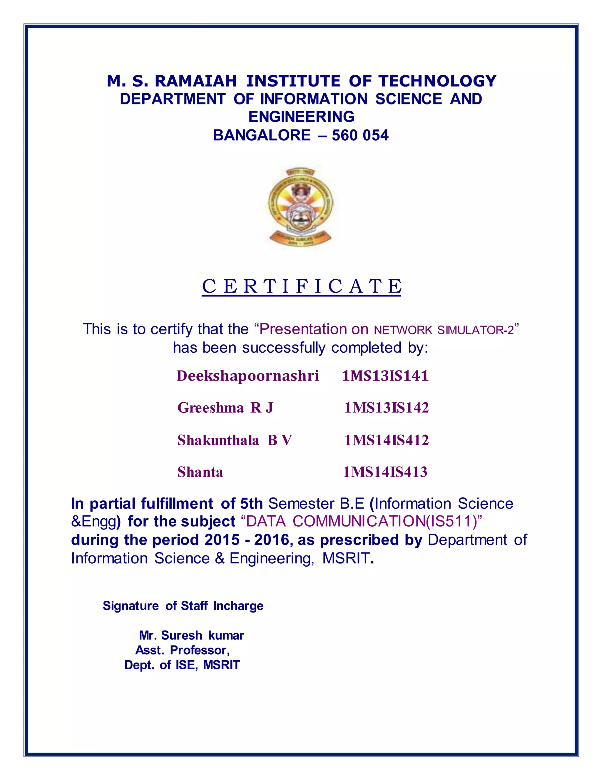 M. S. RAMAIAH INSTITUTE OF TECHNOLOGY
DEPARTMENT OF INFORMATION SCIENCE AND
ENGINEERING
BANGALORE – 560 054
C E R T I F I C A T E
This is to certify that the “Presentation on NETWORK SIMULATOR-2”
has been successfully completed by:
Deekshapoornashri 1MS13IS141
Greeshma R J 1MS13IS142
Shakunthala B V 1MS14IS412
Shanta 1MS14IS413
In partial fulfillment of 5th Semester B.E (Information Science
&Engg) for the subject “DATA COMMUNICATION(IS511)”
during the period 2015 - 2016, as prescribed by Department of
Information Science & Engineering, MSRIT.
Signature of Staff Incharge
Mr. Suresh kumar
Asst. Professor,
Dept. of ISE, MSRIT
 