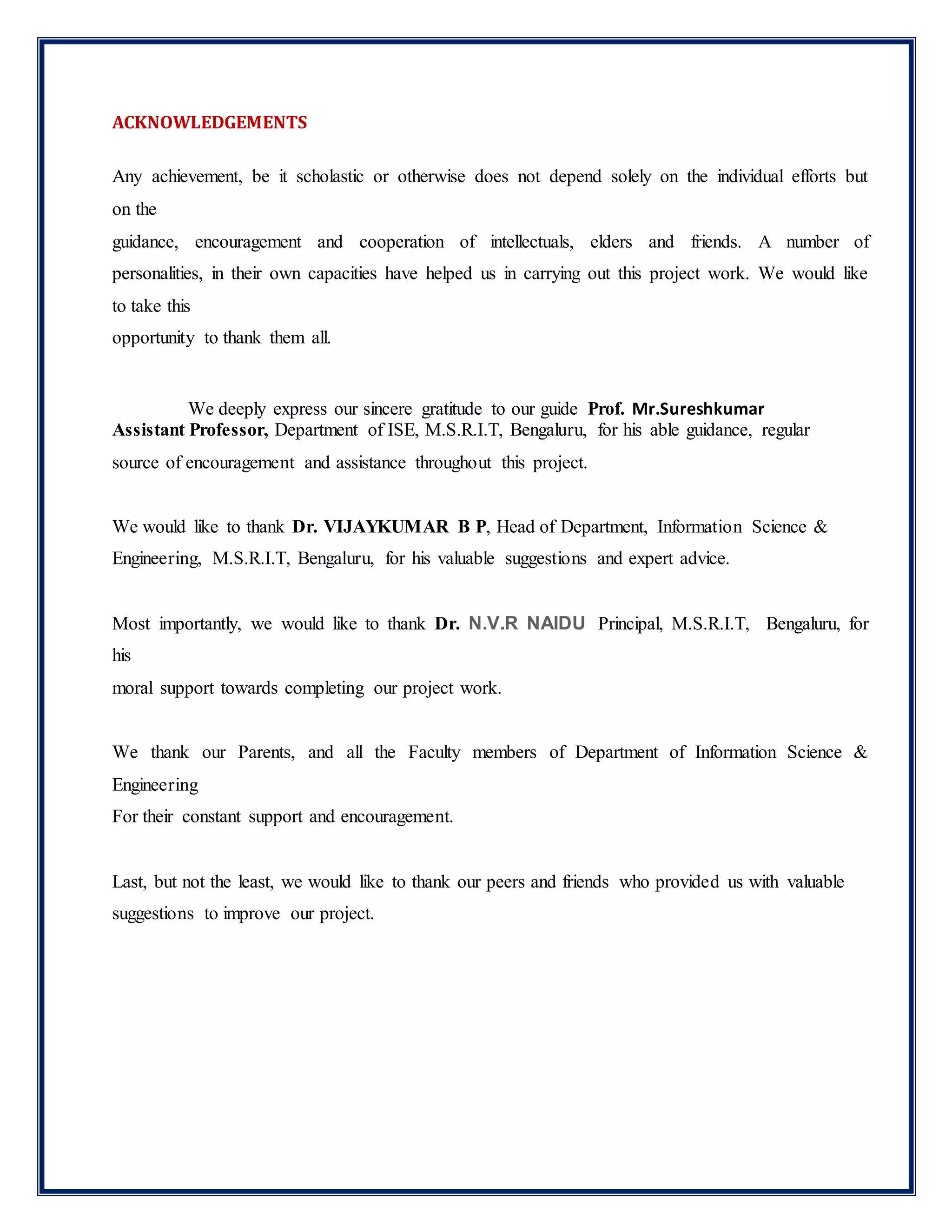ACKNOWLEDGEMENTS
Any achievement, be it scholastic or otherwise does not depend solely on the individual efforts but
on the
guidance, encouragement and cooperation of intellectuals, elders and friends. A number of
personalities, in their own capacities have helped us in carrying out this project work. We would like
to take this
opportunity to thank them all.
We deeply express our sincere gratitude to our guide Prof. Mr.Sureshkumar
Assistant Professor, Department of ISE, M.S.R.I.T, Bengaluru, for his able guidance, regular
source of encouragement and assistance throughout this project.
We would like to thank Dr. VIJAYKUMAR B P, Head of Department, Information Science &
Engineering, M.S.R.I.T, Bengaluru, for his valuable suggestions and expert advice.
Most importantly, we would like to thank Dr. N.V.R NAIDU Principal, M.S.R.I.T, Bengaluru, for
his
moral support towards completing our project work.
We thank our Parents, and all the Faculty members of Department of Information Science &
Engineering
For their constant support and encouragement.
Last, but not the least, we would like to thank our peers and friends who provided us with valuable
suggestions to improve our project.
 