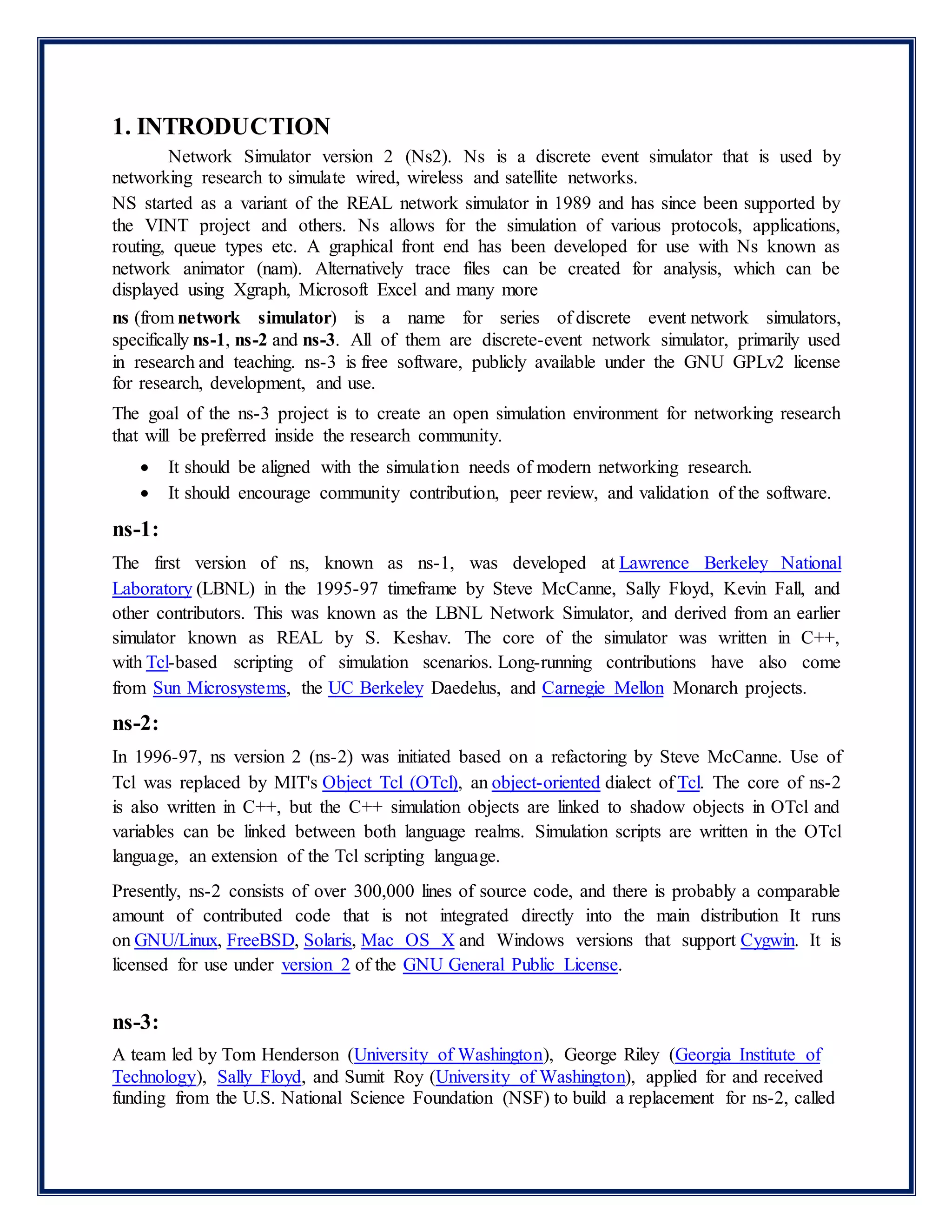 1. INTRODUCTION
Network Simulator version 2 (Ns2). Ns is a discrete event simulator that is used by
networking research to simulate wired, wireless and satellite networks.
NS started as a variant of the REAL network simulator in 1989 and has since been supported by
the VINT project and others. Ns allows for the simulation of various protocols, applications,
routing, queue types etc. A graphical front end has been developed for use with Ns known as
network animator (nam). Alternatively trace files can be created for analysis, which can be
displayed using Xgraph, Microsoft Excel and many more
ns (from network simulator) is a name for series of discrete event network simulators,
specifically ns-1, ns-2 and ns-3. All of them are discrete-event network simulator, primarily used
in research and teaching. ns-3 is free software, publicly available under the GNU GPLv2 license
for research, development, and use.
The goal of the ns-3 project is to create an open simulation environment for networking research
that will be preferred inside the research community.
 It should be aligned with the simulation needs of modern networking research.
 It should encourage community contribution, peer review, and validation of the software.
ns-1:
The first version of ns, known as ns-1, was developed at Lawrence Berkeley National
Laboratory (LBNL) in the 1995-97 timeframe by Steve McCanne, Sally Floyd, Kevin Fall, and
other contributors. This was known as the LBNL Network Simulator, and derived from an earlier
simulator known as REAL by S. Keshav. The core of the simulator was written in C++,
with Tcl-based scripting of simulation scenarios. Long-running contributions have also come
from Sun Microsystems, the UC Berkeley Daedelus, and Carnegie Mellon Monarch projects.
ns-2:
In 1996-97, ns version 2 (ns-2) was initiated based on a refactoring by Steve McCanne. Use of
Tcl was replaced by MIT's Object Tcl (OTcl), an object-oriented dialect of Tcl. The core of ns-2
is also written in C++, but the C++ simulation objects are linked to shadow objects in OTcl and
variables can be linked between both language realms. Simulation scripts are written in the OTcl
language, an extension of the Tcl scripting language.
Presently, ns-2 consists of over 300,000 lines of source code, and there is probably a comparable
amount of contributed code that is not integrated directly into the main distribution It runs
on GNU/Linux, FreeBSD, Solaris, Mac OS X and Windows versions that support Cygwin. It is
licensed for use under version 2 of the GNU General Public License.
ns-3:
A team led by Tom Henderson (University of Washington), George Riley (Georgia Institute of
Technology), Sally Floyd, and Sumit Roy (University of Washington), applied for and received
funding from the U.S. National Science Foundation (NSF) to build a replacement for ns-2, called
 