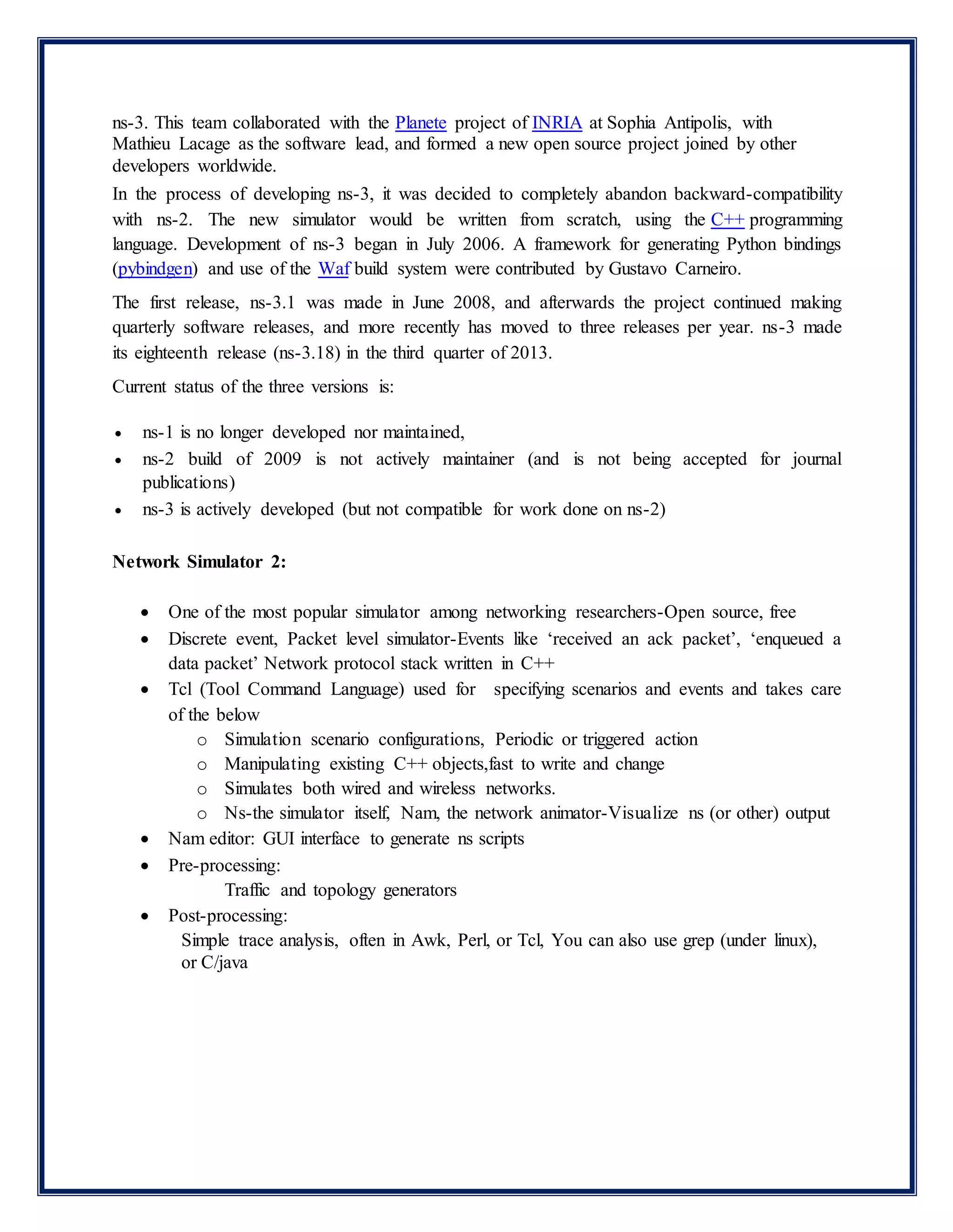 ns-3. This team collaborated with the Planete project of INRIA at Sophia Antipolis, with
Mathieu Lacage as the software lead, and formed a new open source project joined by other
developers worldwide.
In the process of developing ns-3, it was decided to completely abandon backward-compatibility
with ns-2. The new simulator would be written from scratch, using the C++ programming
language. Development of ns-3 began in July 2006. A framework for generating Python bindings
(pybindgen) and use of the Waf build system were contributed by Gustavo Carneiro.
The first release, ns-3.1 was made in June 2008, and afterwards the project continued making
quarterly software releases, and more recently has moved to three releases per year. ns-3 made
its eighteenth release (ns-3.18) in the third quarter of 2013.
Current status of the three versions is:
 ns-1 is no longer developed nor maintained,
 ns-2 build of 2009 is not actively maintainer (and is not being accepted for journal
publications)
 ns-3 is actively developed (but not compatible for work done on ns-2)
Network Simulator 2:
 One of the most popular simulator among networking researchers-Open source, free
 Discrete event, Packet level simulator-Events like ‘received an ack packet’, ‘enqueued a
data packet’ Network protocol stack written in C++
 Tcl (Tool Command Language) used for specifying scenarios and events and takes care
of the below
o Simulation scenario configurations, Periodic or triggered action
o Manipulating existing C++ objects,fast to write and change
o Simulates both wired and wireless networks.
o Ns-the simulator itself, Nam, the network animator-Visualize ns (or other) output
 Nam editor: GUI interface to generate ns scripts
 Pre-processing:
Traffic and topology generators
 Post-processing:
Simple trace analysis, often in Awk, Perl, or Tcl, You can also use grep (under linux),
or C/java
 