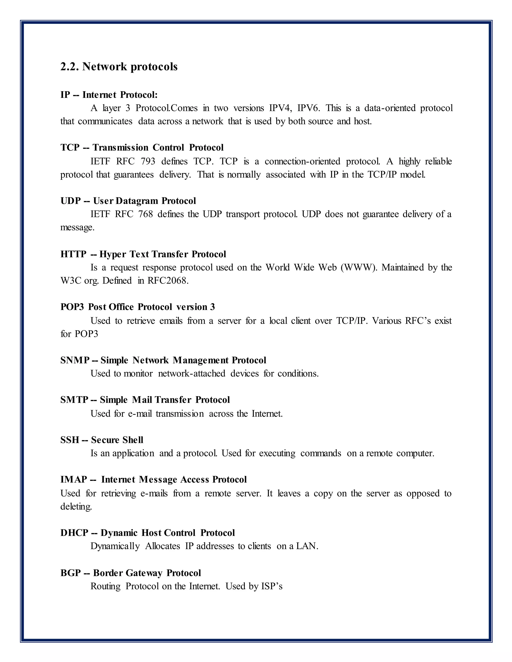 2.2. Network protocols
IP -- Internet Protocol:
A layer 3 Protocol.Comes in two versions IPV4, IPV6. This is a data-oriented protocol
that communicates data across a network that is used by both source and host.
TCP -- Transmission Control Protocol
IETF RFC 793 defines TCP. TCP is a connection-oriented protocol. A highly reliable
protocol that guarantees delivery. That is normally associated with IP in the TCP/IP model.
UDP -- User Datagram Protocol
IETF RFC 768 defines the UDP transport protocol. UDP does not guarantee delivery of a
message.
HTTP -- Hyper Text Transfer Protocol
Is a request response protocol used on the World Wide Web (WWW). Maintained by the
W3C org. Defined in RFC2068.
POP3 Post Office Protocol version 3
Used to retrieve emails from a server for a local client over TCP/IP. Various RFC’s exist
for POP3
SNMP -- Simple Network Management Protocol
Used to monitor network-attached devices for conditions.
SMTP -- Simple Mail Transfer Protocol
Used for e-mail transmission across the Internet.
SSH -- Secure Shell
Is an application and a protocol. Used for executing commands on a remote computer.
IMAP -- Internet Message Access Protocol
Used for retrieving e-mails from a remote server. It leaves a copy on the server as opposed to
deleting.
DHCP -- Dynamic Host Control Protocol
Dynamically Allocates IP addresses to clients on a LAN.
BGP -- Border Gateway Protocol
Routing Protocol on the Internet. Used by ISP’s
 