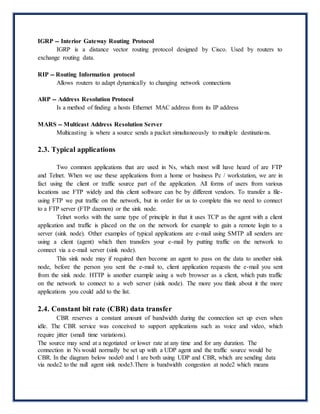 IGRP -- Interior Gateway Routing Protocol
IGRP is a distance vector routing protocol designed by Cisco. Used by routers to
exchange routing data.
RIP -- Routing Information protocol
Allows routers to adapt dynamically to changing network connections
ARP -- Address Resolution Protocol
Is a method of finding a hosts Ethernet MAC address from its IP address
MARS -- Multicast Address Resolution Server
Multicasting is where a source sends a packet simultaneously to multiple destinations.
2.3. Typical applications
Two common applications that are used in Ns, which most will have heard of are FTP
and Telnet. When we use these applications from a home or business Pc / workstation, we are in
fact using the client or traffic source part of the application. All forms of users from various
locations use FTP widely and this client software can be by different vendors. To transfer a file-
using FTP we put traffic on the network, but in order for us to complete this we need to connect
to a FTP server (FTP daemon) or the sink node.
Telnet works with the same type of principle in that it uses TCP as the agent with a client
application and traffic is placed on the on the network for example to gain a remote login to a
server (sink node). Other examples of typical applications are e-mail using SMTP all senders are
using a client (agent) which then transfers your e-mail by putting traffic on the network to
connect via a e-mail server (sink node).
This sink node may if required then become an agent to pass on the data to another sink
node, before the person you sent the e-mail to, client application requests the e-mail you sent
from the sink node. HTTP is another example using a web browser as a client, which puts traffic
on the network to connect to a web server (sink node). The more you think about it the more
applications you could add to the list.
2.4. Constant bit rate (CBR) data transfer
CBR reserves a constant amount of bandwidth during the connection set up even when
idle. The CBR service was conceived to support applications such as voice and video, which
require jitter (small time variations).
The source may send at a negotiated or lower rate at any time and for any duration. The
connection in Ns would normally be set up with a UDP agent and the traffic source would be
CBR. In the diagram below node0 and 1 are both using UDP and CBR, which are sending data
via node2 to the null agent sink node3.There is bandwidth congestion at node2 which means
 