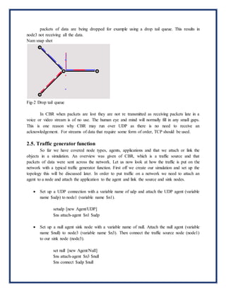 packets of data are being dropped for example using a drop tail queue. This results in
node3 not receiving all the data.
Nam snap shot
Fig-2 Drop tail queue
In CBR when packets are lost they are not re transmitted as receiving packets late in a
voice or video stream is of no use. The human eye and mind will normally fill in any small gaps.
This is one reason why CBR may run over UDP as there is no need to receive an
acknowledgement. For streams of data that require some form of order, TCP should be used.
2.5. Traffic generator function
So far we have covered node types, agents, applications and that we attach or link the
objects in a simulation. An overview was given of CBR, which is a traffic source and that
packets of data were sent across the network. Let us now look at how the traffic is put on the
network with a typical traffic generator function. First off we create our simulation and set up the
topology this will be discussed later. In order to put traffic on a network we need to attach an
agent to a node and attach the application to the agent and link the source and sink nodes.
 Set up a UDP connection with a variable name of udp and attach the UDP agent (variable
name $udp) to node1 (variable name $n1).
setudp [new Agent/UDP]
$ns attach-agent $n1 $udp
 Set up a null agent sink node with a variable name of null. Attach the null agent (variable
name $null) to node3 (variable name $n3). Then connect the traffic source node (node1)
to our sink node (node3).
set null [new Agent/Null]
$ns attach-agent $n3 $null
$ns connect $udp $null
 
