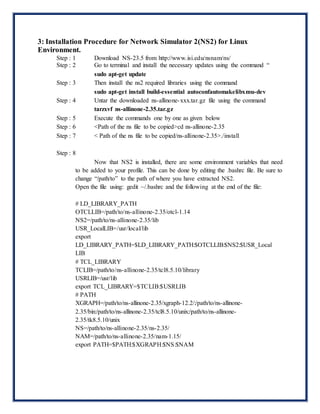 3: Installation Procedure for Network Simulator 2(NS2) for Linux
Environment.
Step : 1 Download NS-23.5 from http://www.isi.edu/nsnam/ns/
Step : 2 Go to terminal and install the necessary updates using the command “
sudo apt-get update
Step : 3 Then install the ns2 required libraries using the command
sudo apt-get install build-essential autoconfautomakelibxmu-dev
Step : 4 Untar the downloaded ns-allinone-xxx.tar.gz file using the command
tarzxvf ns-allinone-2.35.tar.gz
Step : 5 Execute the commands one by one as given below
Step : 6 <Path of the ns file to be copied>cd ns-allinone-2.35
Step : 7 < Path of the ns file to be copied/ns-allinone-2.35>./install
Step : 8
Now that NS2 is installed, there are some environment variables that need
to be added to your profile. This can be done by editing the .bashrc file. Be sure to
change “/path/to” to the path of where you have extracted NS2.
Open the file using: gedit ~/.bashrc and the following at the end of the file:
# LD_LIBRARY_PATH
OTCLLIB=/path/to/ns-allinone-2.35/otcl-1.14
NS2=/path/to/ns-allinone-2.35/lib
USR_LocalLIB=/usr/local/lib
export
LD_LIBRARY_PATH=$LD_LIBRARY_PATH:$OTCLLIB:$NS2:$USR_Local
LIB
# TCL_LIBRARY
TCLIB=/path/to/ns-allinone-2.35/tcl8.5.10/library
USRLIB=/usr/lib
export TCL_LIBRARY=$TCLIB:$USRLIB
# PATH
XGRAPH=/path/to/ns-allinone-2.35/xgraph-12.2/:/path/to/ns-allinone-
2.35/bin:/path/to/ns-allinone-2.35/tcl8.5.10/unix:/path/to/ns-allinone-
2.35/tk8.5.10/unix
NS=/path/to/ns-allinone-2.35/ns-2.35/
NAM=/path/to/ns-allinone-2.35/nam-1.15/
export PATH=$PATH:$XGRAPH:$NS:$NAM
 