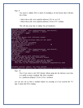 Step : 9
You need to validate NS2 to check if everything is ok but beware that it will take
lots of time:
< Path of the ns file to be copied/ns-allinone-2.35/>cd ns-2.35
< Path of the ns file to be copied/ns-allinone-2.35/ns-2.35>./validate
This will take some time to validate the ns2 installation.
Step : 10
Now if you want to start NS2 directly without going into the directory every time,
it is useful to create a symbolic link from a terminal:
ln -s /path/to/ns-allinpne-2.35/ns-2.35/ns /usr/bin/ns
you can now run ns from a terminal window by executing :ns if you received the “%”
sign, it means that NS is running.
 