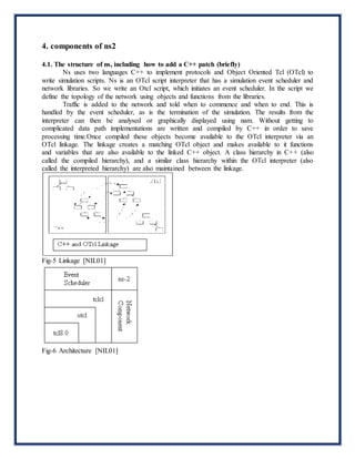 4. components of ns2
4.1. The structure of ns, including how to add a C++ patch (briefly)
Ns uses two languages C++ to implement protocols and Object Oriented Tcl (OTcl) to
write simulation scripts. Ns is an OTcl script interpreter that has a simulation event scheduler and
network libraries. So we write an Otcl script, which initiates an event scheduler. In the script we
define the topology of the network using objects and functions from the libraries.
Traffic is added to the network and told when to commence and when to end. This is
handled by the event scheduler, as is the termination of the simulation. The results from the
interpreter can then be analysed or graphically displayed using nam. Without getting to
complicated data path implementations are written and compiled by C++ in order to save
processing time.Once compiled these objects become available to the OTcl interpreter via an
OTcl linkage. The linkage creates a matching OTcl object and makes available to it functions
and variables that are also available to the linked C++ object. A class hierarchy in C++ (also
called the compiled hierarchy), and a similar class hierarchy within the OTcl interpreter (also
called the interpreted hierarchy) are also maintained between the linkage.
Fig-5 Linkage [NIL01]
Fig-6 Architecture [NIL01]
 