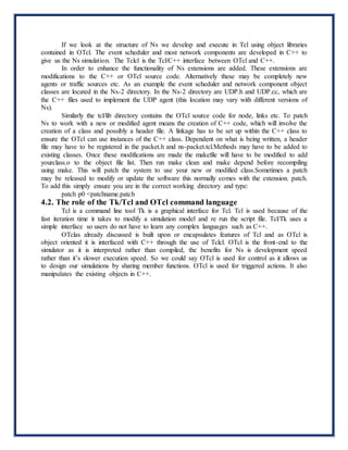 If we look at the structure of Ns we develop and execute in Tcl using object libraries
contained in OTcl. The event scheduler and most network components are developed in C++ to
give us the Ns simulation. The Tclcl is the Tcl/C++ interface between OTcl and C++.
In order to enhance the functionality of Ns extensions are added. These extensions are
modifications to the C++ or OTcl source code. Alternatively these may be completely new
agents or traffic sources etc. As an example the event scheduler and network component object
classes are located in the Ns-2 directory. In the Ns-2 directory are UDP.h and UDP.cc, which are
the C++ files used to implement the UDP agent (this location may vary with different versions of
Ns).
Similarly the tcl/lib directory contains the OTcl source code for node, links etc. To patch
Ns to work with a new or modified agent means the creation of C++ code, which will involve the
creation of a class and possibly a header file. A linkage has to be set up within the C++ class to
ensure the OTcl can use instances of the C++ class. Dependent on what is being written, a header
file may have to be registered in the packet.h and ns-packet.tcl.Methods may have to be added to
existing classes. Once these modifications are made the makefile will have to be modified to add
yourclass.o to the object file list. Then run make clean and make depend before recompiling
using make. This will patch the system to use your new or modified class.Sometimes a patch
may be released to modify or update the software this normally comes with the extension. patch.
To add this simply ensure you are in the correct working directory and type:
patch p0 <patchname.patch
4.2. The role of the Tk/Tcl and OTcl command language
Tcl is a command line tool Tk is a graphical interface for Tcl. Tcl is used because of the
fast iteration time it takes to modify a simulation model and re run the script file. Tcl/Tk uses a
simple interface so users do not have to learn any complex languages such as C++.
OTclas already discussed is built upon or encapsulates features of Tcl and as OTcl is
object oriented it is interfaced with C++ through the use of Tclcl. OTcl is the front-end to the
simulator as it is interpreted rather than compiled, the benefits for Ns is development speed
rather than it’s slower execution speed. So we could say OTcl is used for control as it allows us
to design our simulations by sharing member functions. OTcl is used for triggered actions. It also
manipulates the existing objects in C++.
 