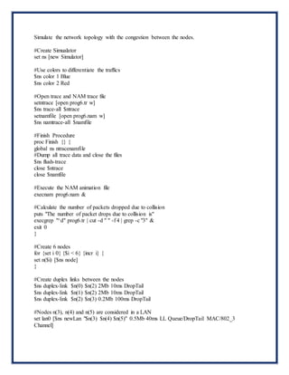 Simulate the network topology with the congestion between the nodes.
#Create Simualator
set ns [new Simulator]
#Use colors to differentiate the traffics
$ns color 1 Blue
$ns color 2 Red
#Open trace and NAM trace file
setntrace [open prog6.tr w]
$ns trace-all $ntrace
setnamfile [open prog6.nam w]
$ns namtrace-all $namfile
#Finish Procedure
proc Finish {} {
global ns ntracenamfile
#Dump all trace data and close the files
$ns flush-trace
close $ntrace
close $namfile
#Execute the NAM animation file
execnam prog6.nam &
#Calculate the number of packets dropped due to collision
puts "The number of packet drops due to collision is"
execgrep "^d" prog6.tr | cut -d " " -f 4 | grep -c "3" &
exit 0
}
#Create 6 nodes
for {set i 0} {$i < 6} {incr i} {
set n($i) [$ns node]
}
#Create duplex links between the nodes
$ns duplex-link $n(0) $n(2) 2Mb 10ms DropTail
$ns duplex-link $n(1) $n(2) 2Mb 10ms DropTail
$ns duplex-link $n(2) $n(3) 0.2Mb 100ms DropTail
#Nodes n(3), n(4) and n(5) are considered in a LAN
set lan0 [$ns newLan "$n(3) $n(4) $n(5)" 0.5Mb 40ms LL Queue/DropTail MAC/802_3
Channel]
 