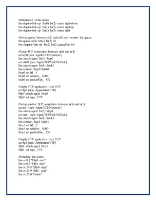 #Orientation to the nodes
$ns duplex-link-op $n(0) $n(2) orient right-down
$ns duplex-link-op $n(1) $n(2) orient right-up
$ns duplex-link-op $n(2) $n(3) orient right
#Set up queue between n(2) and n(3) and monitor the queue
$ns queue-limit $n(2) $n(3) 20
$ns simplex-link-op $n(2) $n(3) queuePos 0.5
#Setup TCP connection between n(0) and n(4)
set tcp0 [new Agent/TCP/Newreno]
$ns attach-agent $n(0) $tcp0
set sink0 [new Agent/TCPSink/DelAck]
$ns attach-agent $n(4) $sink0
$ns connect $tcp0 $sink0
$tcp0 set fid_ 1
$tcp0 set window_ 8000
$tcp0 set packetSize_ 552
#Apply FTP application over TCP
set ftp0 [new Application/FTP]
$ftp0 attach-agent $tcp0
$ftp0 set type_ FTP
#Setup another TCP connection between n(5) and n(1)
set tcp1 [new Agent/TCP/Newreno]
$ns attach-agent $n(5) $tcp1
set sink1 [new Agent/TCPSink/DelAck]
$ns attach-agent $n(1) $sink1
$ns connect $tcp1 $sink1
$tcp1 set fid_ 2
$tcp1 set window_ 8000
$tcp1 set packetSize_ 552
#Apply FTP application over TCP
set ftp1 [new Application/FTP]
$ftp1 attach-agent $tcp1
$ftp1 set type_ FTP
#Schedule the events
$ns at 0.1 "$ftp0 start"
$ns at 0.2 "$ftp1 start"
$ns at 24.8 "$ftp0 stop"
$ns at 24.9 "$ftp1 stop"
$ns at 25.0 "Finish"
 
