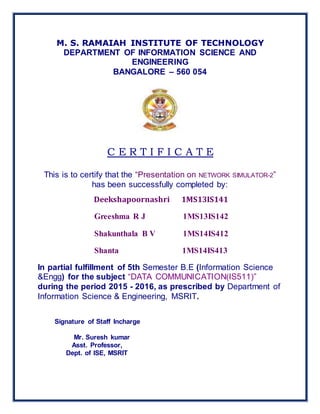 M. S. RAMAIAH INSTITUTE OF TECHNOLOGY
DEPARTMENT OF INFORMATION SCIENCE AND
ENGINEERING
BANGALORE – 560 054
C E R T I F I C A T E
This is to certify that the “Presentation on NETWORK SIMULATOR-2”
has been successfully completed by:
Deekshapoornashri 1MS13IS141
Greeshma R J 1MS13IS142
Shakunthala B V 1MS14IS412
Shanta 1MS14IS413
In partial fulfillment of 5th Semester B.E (Information Science
&Engg) for the subject “DATA COMMUNICATION(IS511)”
during the period 2015 - 2016, as prescribed by Department of
Information Science & Engineering, MSRIT.
Signature of Staff Incharge
Mr. Suresh kumar
Asst. Professor,
Dept. of ISE, MSRIT
 