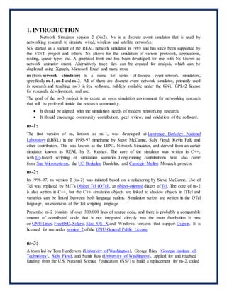 1. INTRODUCTION
Network Simulator version 2 (Ns2). Ns is a discrete event simulator that is used by
networking research to simulate wired, wireless and satellite networks.
NS started as a variant of the REAL network simulator in 1989 and has since been supported by
the VINT project and others. Ns allows for the simulation of various protocols, applications,
routing, queue types etc. A graphical front end has been developed for use with Ns known as
network animator (nam). Alternatively trace files can be created for analysis, which can be
displayed using Xgraph, Microsoft Excel and many more
ns (from network simulator) is a name for series of discrete event network simulators,
specifically ns-1, ns-2 and ns-3. All of them are discrete-event network simulator, primarily used
in research and teaching. ns-3 is free software, publicly available under the GNU GPLv2 license
for research, development, and use.
The goal of the ns-3 project is to create an open simulation environment for networking research
that will be preferred inside the research community.
 It should be aligned with the simulation needs of modern networking research.
 It should encourage community contribution, peer review, and validation of the software.
ns-1:
The first version of ns, known as ns-1, was developed at Lawrence Berkeley National
Laboratory (LBNL) in the 1995-97 timeframe by Steve McCanne, Sally Floyd, Kevin Fall, and
other contributors. This was known as the LBNL Network Simulator, and derived from an earlier
simulator known as REAL by S. Keshav. The core of the simulator was written in C++,
with Tcl-based scripting of simulation scenarios. Long-running contributions have also come
from Sun Microsystems, the UC Berkeley Daedelus, and Carnegie Mellon Monarch projects.
ns-2:
In 1996-97, ns version 2 (ns-2) was initiated based on a refactoring by Steve McCanne. Use of
Tcl was replaced by MIT's Object Tcl (OTcl), an object-oriented dialect of Tcl. The core of ns-2
is also written in C++, but the C++ simulation objects are linked to shadow objects in OTcl and
variables can be linked between both language realms. Simulation scripts are written in the OTcl
language, an extension of the Tcl scripting language.
Presently, ns-2 consists of over 300,000 lines of source code, and there is probably a comparable
amount of contributed code that is not integrated directly into the main distribution It runs
on GNU/Linux, FreeBSD, Solaris, Mac OS X and Windows versions that support Cygwin. It is
licensed for use under version 2 of the GNU General Public License.
ns-3:
A team led by Tom Henderson (University of Washington), George Riley (Georgia Institute of
Technology), Sally Floyd, and Sumit Roy (University of Washington), applied for and received
funding from the U.S. National Science Foundation (NSF) to build a replacement for ns-2, called
 