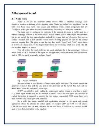 2. Background for ns2
2.1. Node types
Nodes in Ns are the hardware entities (hosts) within a simulation topology. Each
simulation requires an instance of the simulator class. Nodes are defined in a standalone class in
Otcl. Two basic node types exist unicast and multicast, which contain components that are
TclObjects, which give them the correct functionality for routing in a particular simulation.
The node can be configured to customise it for example to create a mobile node in a
wireless topology. Unicast is the default in Ns. Nodes contain a node entry object and classifiers
but to get started the two main classifiers defined for a node that are of concern here are an
address classifier and a port classifier which ensure incoming packets are sent to the correct
agent or outgoing link. This gives us our first two key words “Agent” and “Link” which allows
us to look at a basic node. In the diagram below there are two nodes, which have a link. The link
can be either simplex or duplex.
You will notice that each node has an agent attached; this is the connection/ protocol,
which could be TCP. On top of this agent sits an application, which puts traffic onto our network
such as FTP. An agent is normally software based.
Fig-1. Node Construction
An agent comes in two flavours, a Source agent and a sink agent. The source agent is the
generator of packet data and the sink node is the destination of the packet data. Lets call our
nodes node1 on the left and node2 on the right.
If TCP was added to node1 making it a source agent and we needed to send data to node2
a TCPsink agent would have to be attached to node2. Once the two agents are attached an
explicit declaration is required to connect the two nodes. Alternatively UDP could have been
used on node1 and a null agent sink on node2.
So a node has agents attached and applications attached to the agent only certain
applications should be attached to certain agents for example UDP and CBR we will discuss
CBR in more detail later. A node can have one or more links. A node can be a source or sink
node or even both depending on the topology.
 