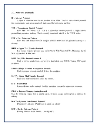 2.2. Network protocols
IP -- Internet Protocol:
A layer 3 Protocol.Comes in two versions IPV4, IPV6. This is a data-oriented protocol
that communicates data across a network that is used by both source and host.
TCP -- Transmission Control Protocol
IETF RFC 793 defines TCP. TCP is a connection-oriented protocol. A highly reliable
protocol that guarantees delivery. That is normally associated with IP in the TCP/IP model.
UDP -- User Datagram Protocol
IETF RFC 768 defines the UDP transport protocol. UDP does not guarantee delivery of a
message.
HTTP -- Hyper Text Transfer Protocol
Is a request response protocol used on the World Wide Web (WWW). Maintained by the
W3C org. Defined in RFC2068.
POP3 Post Office Protocol version 3
Used to retrieve emails from a server for a local client over TCP/IP. Various RFC’s exist
for POP3
SNMP -- Simple Network Management Protocol
Used to monitor network-attached devices for conditions.
SMTP -- Simple Mail Transfer Protocol
Used for e-mail transmission across the Internet.
SSH -- Secure Shell
Is an application and a protocol. Used for executing commands on a remote computer.
IMAP -- Internet Message Access Protocol
Used for retrieving e-mails from a remote server. It leaves a copy on the server as opposed to
deleting.
DHCP -- Dynamic Host Control Protocol
Dynamically Allocates IP addresses to clients on a LAN.
BGP -- Border Gateway Protocol
Routing Protocol on the Internet. Used by ISP’s
 