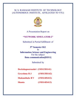 M. S. RAMAIAH INSTITUTE OF TECHNOLOGY
(AUTONOMOUS INSTITUTE, AFFILIATED TO VTU)
A Presentation Report on
“NETWORK SIMULATOR-2”
Submitted in Partial fulfillment of
5th
Semester B.E
In
Information Science and Engineering
For the subject
Data communication[IS511]
Submitted by
Deekshapoornashri (1MS13IS141)
Greeshma R J (1MS13IS142)
Shakunthala B V (1MS14IS412)
Shanta (1MS14IS413)
 
