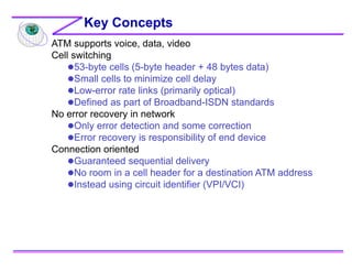 ATM supports voice, data, video
Cell switching
53-byte cells (5-byte header + 48 bytes data)
Small cells to minimize cell delay
Low-error rate links (primarily optical)
Defined as part of Broadband-ISDN standards
No error recovery in network
Only error detection and some correction
Error recovery is responsibility of end device
Connection oriented
Guaranteed sequential delivery
No room in a cell header for a destination ATM address
Instead using circuit identifier (VPI/VCI)
Key Concepts
 