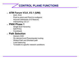 CONTROL PLANE FUNCTIONS
 ATM Forum V3.0 ,V3.1 (UNI)
– SVC, PVC
– Point to point and Point to multipoint
– Anycast addresses (4.0 feature)
– Interworking 3.0 3.1
 PNNI Phase 1
– Single level hierarchy
– Soft PVCs
– Crankback
 Path Selection
– Generic CAC
– On demand and Precomputed routing
– Widest Path and Shortest path
– Load balancing
– Tuneable to specific network conditions
 