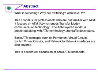 What is switching? Why cell switching? What is ATM?
This tutorial is for professionals who are not familiar with ATM.
It focuses on ATM (Asynchronous Transfer Mode)
communication technology. The ATM layered model is
presented along with ATM terminology and traffic descriptors.
Basic ATM concepts such as Permanent Virtual Circuits,
Switch Virtual Circuits, and Network to Network interfaces are
also covered.
This is a technical discussion of basic ATM standards.
Abstract
 