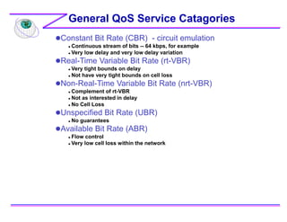 Constant Bit Rate (CBR) - circuit emulation
 Continuous stream of bits -- 64 kbps, for example
 Very low delay and very low delay variation
Real-Time Variable Bit Rate (rt-VBR)
 Very tight bounds on delay
 Not have very tight bounds on cell loss
Non-Real-Time Variable Bit Rate (nrt-VBR)
 Complement of rt-VBR
 Not as interested in delay
 No Cell Loss
Unspecified Bit Rate (UBR)
 No guarantees
Available Bit Rate (ABR)
 Flow control
 Very low cell loss within the network
General QoS Service Catagories
 