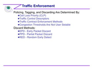 Policing, Tagging, and Discarding Are Determined By:
Cell Loss Priority (CLP)
Traffic Control Descriptors
Traffic Contract Enforcement Methods
Congestion Thresholds Are Not User Setable
Discard Methods:
EPD - Early Packet Discard
PPD - Partial Packet Discard
RED - Random Early Detect
Traffic Enforcement
 
