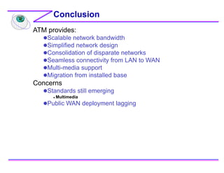 Conclusion
ATM provides:
Scalable network bandwidth
Simplified network design
Consolidation of disparate networks
Seamless connectivity from LAN to WAN
Multi-media support
Migration from installed base
Concerns
Standards still emerging
 Multimedia
Public WAN deployment lagging
 