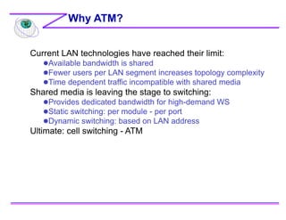 Current LAN technologies have reached their limit:
Available bandwidth is shared
Fewer users per LAN segment increases topology complexity
Time dependent traffic incompatible with shared media
Shared media is leaving the stage to switching:
Provides dedicated bandwidth for high-demand WS
Static switching: per module - per port
Dynamic switching: based on LAN address
Ultimate: cell switching - ATM
Why ATM?
 