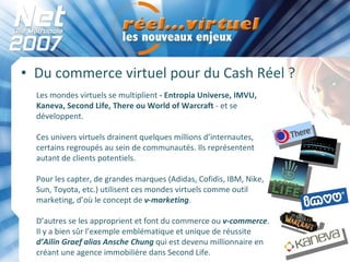 Du commerce virtuel pour du Cash Réel ? Les mondes virtuels se multiplient  - Entropia Universe, IMVU, Kaneva, Second Life, There ou World of Warcraft  - et se développent.  Ces univers virtuels drainent quelques millions d’internautes, certains regroupés au sein de communautés. Ils représentent autant de clients potentiels.  Pour les capter, de grandes marques (Adidas, Cofidis, IBM, Nike, Sun, Toyota, etc.) utilisent ces mondes virtuels comme outil marketing, d’où le concept de  v-marketing .  D’autres se les approprient et font du commerce ou  v-commerce . Il y a bien sûr l’exemple emblématique et unique de réussite  d’Ailin Graef alias Ansche Chung  qui est devenu millionnaire en créant une agence immobilière dans Second Life. 