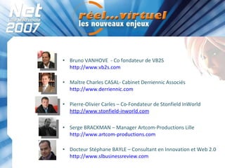Bruno VANHOVE  - Co fondateur de VB2S http://www.vb2s.com   Maître Charles CASAL- Cabinet Derriennic Associés http://www.derriennic.com   Pierre-Olivier Carles – Co-Fondateur de Stonfield InWorld http://www.stonfield-inworld.com Serge BRACKMAN – Manager Artcom-Productions Lille http://www.artcom-productions.com   Docteur Stéphane BAYLE – Consultant en Innovation et Web 2.0 http://www.slbusinessreview.com     