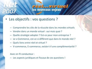 Les objectifs : vos questions ? Comprendre les clés de la réussite dans les mondes virtuels Vendre dans un monde virtuel : oui mais quoi ? Quelle stratégie adopter ? Est-ce pour mon entreprise ? Le v-Commerce, est-ce si différent que dans le monde réel ?  Quels liens entre réel et virtuel ? V-commerce, E-commerce, existe-t-il une complémentarité ? Avec en fil conducteur : Les aspects juridiques et fiscaux de ces questions ! 