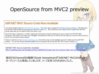OpenSource from MVC2 preview




ASP.NET MVC Source Code Now Available
http://weblogs.asp.net/scottgu/archive/2008/03/21/asp-net-mvc-source-code-now-available.aspx



後述するChannel9の動画でScott Hanselmanが「ASP.NET MVCはVer.1から
オープンソース」と発言していましたが、ソースを見つけられませんでした。
 