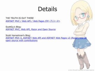 Details
THE TRUTH IS OUT THERE
ASP.NET MVC / Web API / Web Pages がオープンソースへ

ScottGu’s Blog:
ASP.NET MVC, Web API, Razor and Open Source

Scott Hanselman’s Blog:
ASP.NET MVC 4, ASP.NET Web API and ASP.NET Web Pages v2 (Razor) now all
open source with contributions
 