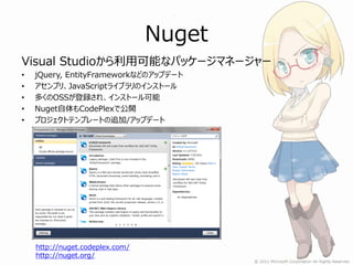 Nuget
Visual Studioから利用可能なパッケージマネージャー
•   jQuery, EntityFrameworkなどのアップデート
•   アセンブリ、JavaScriptライブラリのインストール
•   多くのOSSが登録され、インストール可能
•   Nuget自体もCodePlexで公開
•   プロジェクトテンプレートの追加/アップデート




    http://nuget.codeplex.com/
    http://nuget.org/
 