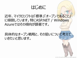 はじめに
近年、マイクロソフトは「標準」「オープンであること」
に傾倒しています。特にASP.NET / Windows
Azureではその傾向が顕著です。

具体的なオープン戦略と、その狙いについて考えて
いきたいと思います。
 