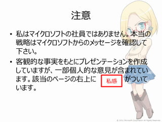 注意
• 私はマイクロソフトの社員ではありません。本当の
  戦略はマイクロソフトからのメッセージを確認して
  下さい。
• 客観的な事実をもとにプレゼンテーションを作成
  していますが、一部個人的な意見が含まれてい
  ます。該当のページの右上に 私感 がついて
  います。
 