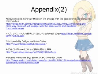 Appendix(2)
Announcing one more way Microsoft will engage with the open source and standards
communities
http://blogs.msdn.com/b/interoperability/archive/2012/04/12/announcing-one-
more-way-microsoft-will-engage-with-the-open-source-and-standards-
communities.aspx

オープン ソース、オープンな標準にマイクロソフトはどう取り組んでいるかhttp://msdn.microsoft.com/ja-
jp/hh757621.aspx

Interoperability Bridges and Labs Center
http://www.interoperabilitybridges.com/

マイクロソフトがAzure上でLinuxの提供を開始した意味
http://japan.zdnet.com/os/sp/35018392/?ref=rss

Microsoft Announces SQL Server ODBC Driver for Linux!
http://blogs.msdn.com/b/brian_swan/archive/2011/10/13/microsoft-announces-sql-
server-odbc-driver-for-linux.aspx
 