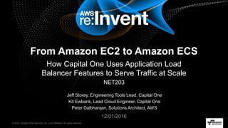 © 2016, Amazon Web Services, Inc. or its Affiliates. All rights reserved.
Jeff Storey, Engineering Tools Lead, Capital One
Kit Ewbank, Lead Cloud Engineer, Capital One
Peter Dalbhanjan, Solutions Architect, AWS
12/01/2016
From Amazon EC2 to Amazon ECS
How Capital One Uses Application Load
Balancer Features to Serve Traffic at Scale
NET203
 