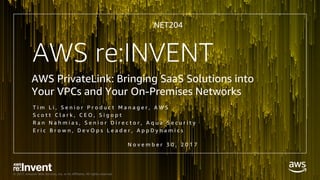 © 2017, Amazon Web Services, Inc. or its Affiliates. All rights reserved.
NET204
AWS PrivateLink: Bringing SaaS Solutions into
Your VPCs and Your On-Premises Networks
N o v e m b e r 3 0 , 2 0 1 7
AWS re:INVENT
T i m L i , S e n i o r P r o d u c t M a n a g e r , A W S
S c o t t C l a r k , C E O , S i g o p t
R a n N a h m i a s , S e n i o r D i r e c t o r , A q u a S e c u r i t y
E r i c B r o w n , D e v O p s L e a d e r , A p p D y n a m i c s
 