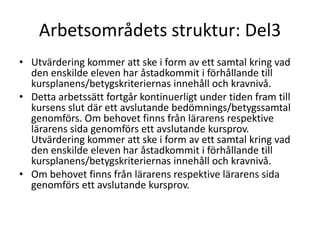 Arbetsområdets struktur: Del3 
• Utvärdering kommer att ske i form av ett samtal kring vad 
den enskilde eleven har åstadkommit i förhållande till 
kursplanens/betygskriteriernas innehåll och kravnivå. 
• Detta arbetssätt fortgår kontinuerligt under tiden fram till 
kursens slut där ett avslutande bedömnings/betygssamtal 
genomförs. Om behovet finns från lärarens respektive 
lärarens sida genomförs ett avslutande kursprov. 
Utvärdering kommer att ske i form av ett samtal kring vad 
den enskilde eleven har åstadkommit i förhållande till 
kursplanens/betygskriteriernas innehåll och kravnivå. 
• Om behovet finns från lärarens respektive lärarens sida 
genomförs ett avslutande kursprov. 
 