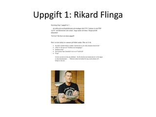 Uppgift 1: Rikard Flinga 
Sociologi Kap 2 uppgift nr 1…. 
…att utföra på sociologilektionen på torsdagen den 9/10. Lämnas in som PDF 
via FC vid lektionsslut som senast. Ange namn och klass i början på ditt 
dokument! 
Tid över? Be Kurt om nästa uppgift! 
Skriv en kort analys av mannen på bilden nedan. Max ett A:4a. 
 Du skall i korthet beskriva bilden. Vad kan du se och vilka slutsatser kan du dra? 
 Vilket liv har han levt? Problem och framgångar? 
 Hurdan är han? 
 Hur kommer hans framtida liv att se ut? Varför då? 
 Övigt? 
Vet du vem det är så har du talförbud…Du får absolut inte berätta det du vet för någon 
av dina klasskamrater ….! Däremot måste du berätta för mig vad du känner till i 
början av din text 
 