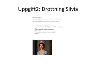 Uppgift2: Drottning Silvia 
Sociologi Kap 2 uppgift nr 2 
…att utföra på sociologilektionen på torsdagen den 9/10. Lämnas in som PDF via FC . Ange namn 
och klass i början på ditt dokument! 
Om du inte hinner på fredagenss lektionstid så är detta läxa att göra klart till nästa lektion 
Skriv en kort analys av kvinnan på bilden nedan. Max ett A:4a. 
 Du skall i korthet beskriva bilden. Vad kan du se? Vilka slutsatser kan du 
dra? 
 Vilket liv har hon levt? Problem och framgångar? 
 Hurdan är hon? 
 Hur kommer hennes framtida liv att se ut? Varför då? 
 Övrigt? 
 