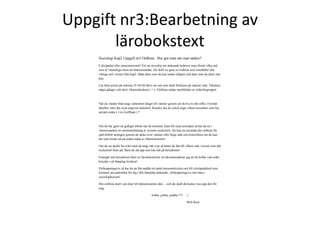 Uppgift nr3:Bearbetning av 
lärobokstext 
Sociologi Kap2 Uppgift nr3 Ordlista: Hur gör man när man tänker? 
Cykelpedal eller etnocentricitet? För att utveckla sitt tänkande behöver man förstå vilka ord 
som är väsentliga inom ett ämnesområde. Du skall nu göra en ordlista som innehåller alla 
viktiga ord i texten från kap2. Både dem som du kan sedan tidigare och dem som du ännu inte 
kan. 
Läs hela texten på sidorna 35 till 68.Skriv de ord som skall förklaras på vänster sida. Tabulera 
några gånger och skriv likamedtecknet ( = ). Förklara sedan innebörden av ordet/begreppet. 
När du vänder blad ange sidnumret längst till vänster genom att skriva in rätt siffra. Fortsätt 
därefter efter det ovan angivna mönstret. Kanske ska du också ange vilken teoretiker som har 
använt orden ( t ex Goffman ) ? 
Om du har gjort ett gediget arbete när du kommer fram till sista textraden så har du nu i 
vänsterspalten en sammanfattning av textens nyckelord. Du kan nu använda din ordlista för 
självförhör antingen genom att täcka över vänster eller höge sida och kontrollera om du kan 
det som borde stå på andra sidan av likhetsteckenet. 
Om du nu skulle ha svårt med att ange rätt svar så hittar du lätt till vilken sida i texten som ditt 
nyckelord finns på. Bara att slå upp och leta rätt på betydelsen! 
Framgår inte betydelsen klart av lärobokstexten så rekommenderar jag att du kollar vad ordet 
betyder i ett lämpligt lexikon! 
Förhoppningsvis så har du nu förvandlat ett antal etnocentricitets-ord till cykelpedalord som 
kommer att underlätta för dig i ditt framtida tänkande,.,förhoppningsvis inte bara i 
sociologikursen! 
Din ordlista skall vara klar till lektionsstarten den….och du skall då kunna visa upp den för 
mig. 
Jobba ,jobba, joååba !!!! : ) 
Mvh Kurt 
 